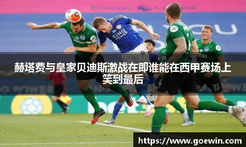 赫塔费与皇家贝迪斯激战在即谁能在西甲赛场上笑到最后